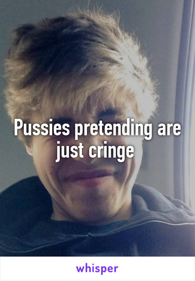 Pussies pretending are just cringe 