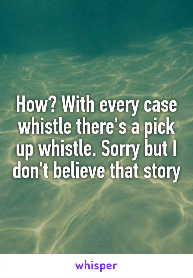 How? With every case whistle there's a pick up whistle. Sorry but I don't believe that story