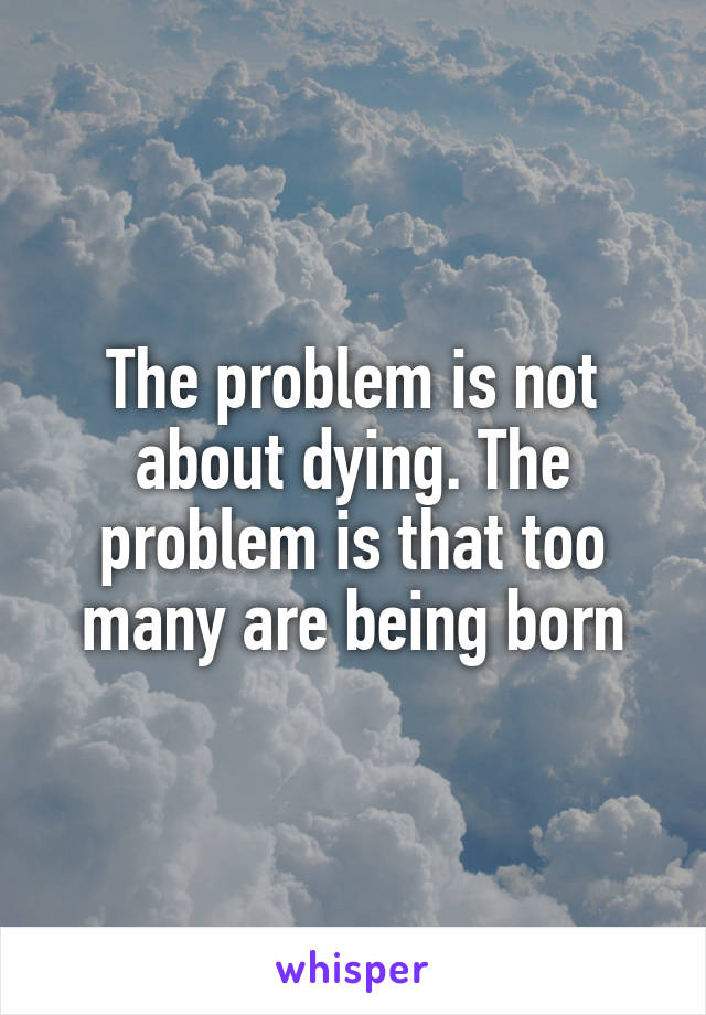 The problem is not about dying. The problem is that too many are being born