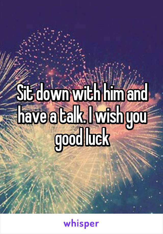 Sit down with him and have a talk. I wish you good luck