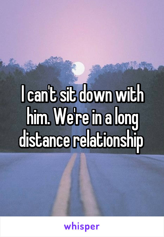 I can't sit down with him. We're in a long distance relationship 