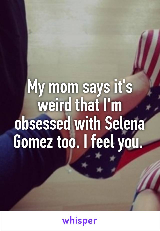 My mom says it's weird that I'm obsessed with Selena Gomez too. I feel you. 