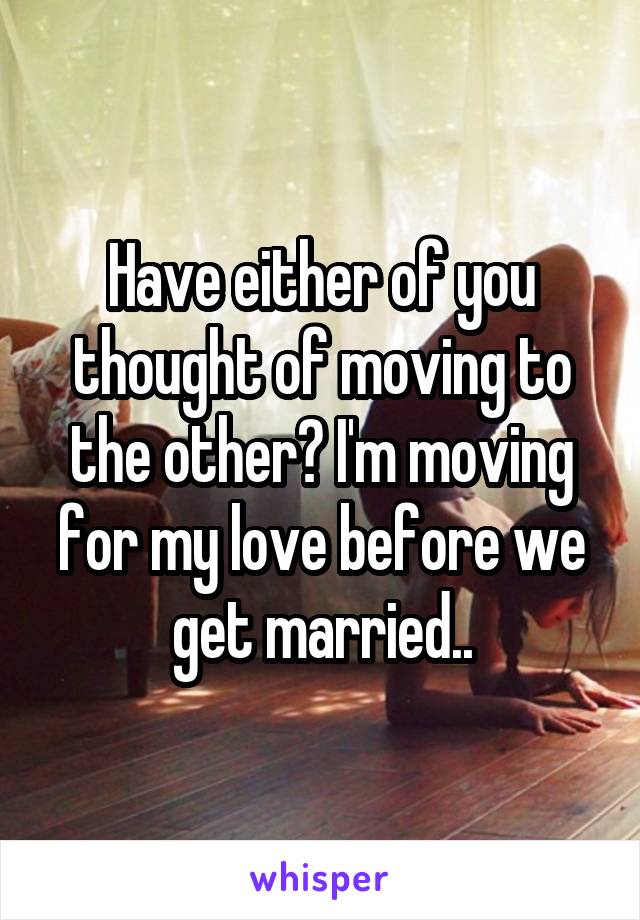 Have either of you thought of moving to the other? I'm moving for my love before we get married..