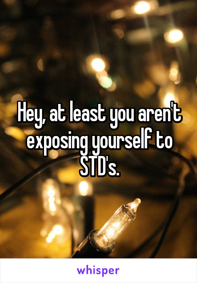 Hey, at least you aren't exposing yourself to STD's.