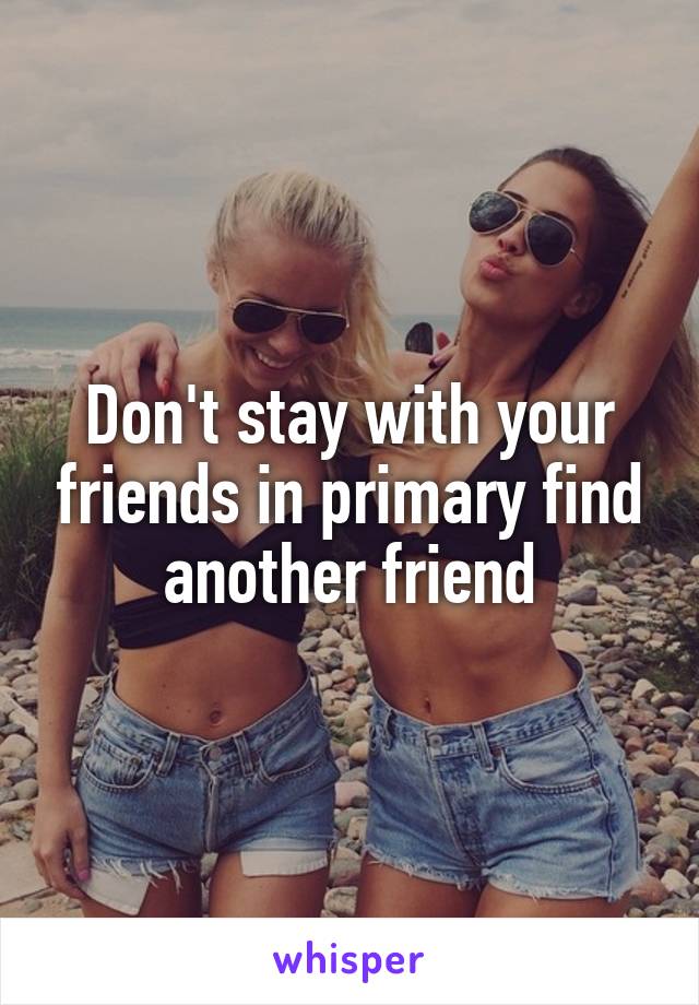 Don't stay with your friends in primary find another friend