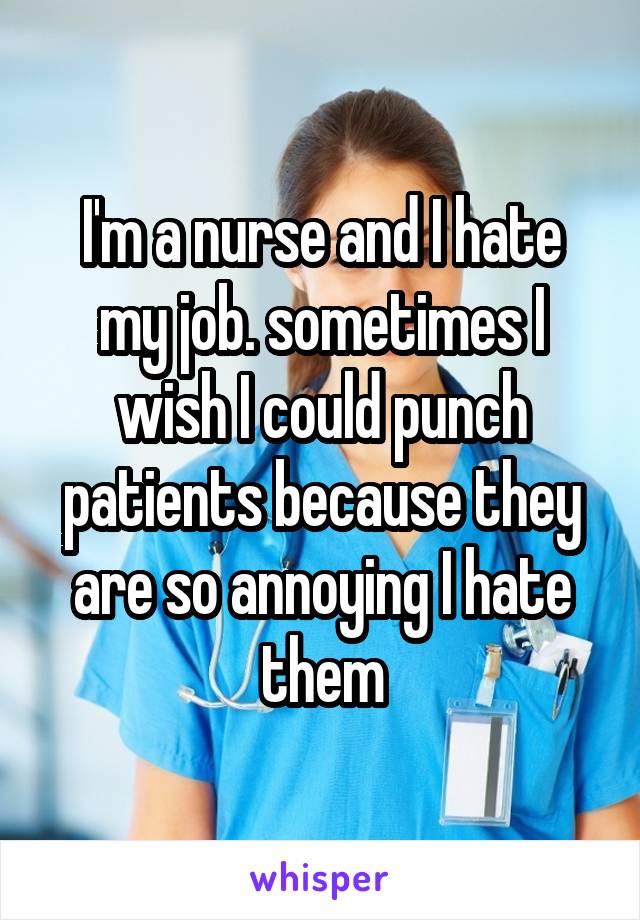 I'm a nurse and I hate my job. sometimes I wish I could punch patients because they are so annoying I hate them