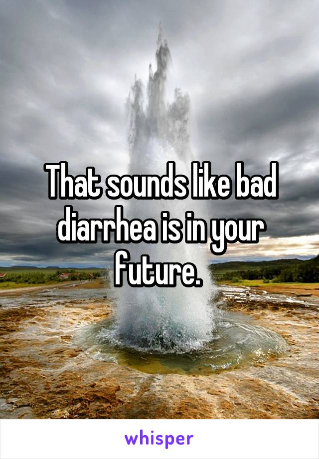 That sounds like bad diarrhea is in your future. 