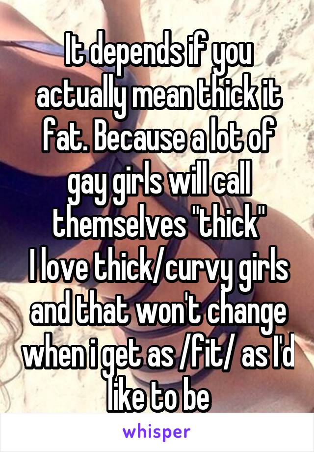 It depends if you actually mean thick it fat. Because a lot of gay girls will call themselves "thick"
I love thick/curvy girls and that won't change when i get as /fit/ as I'd like to be