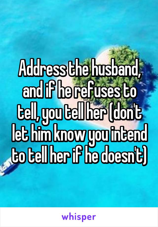 Address the husband, and if he refuses to tell, you tell her (don't let him know you intend to tell her if he doesn't)