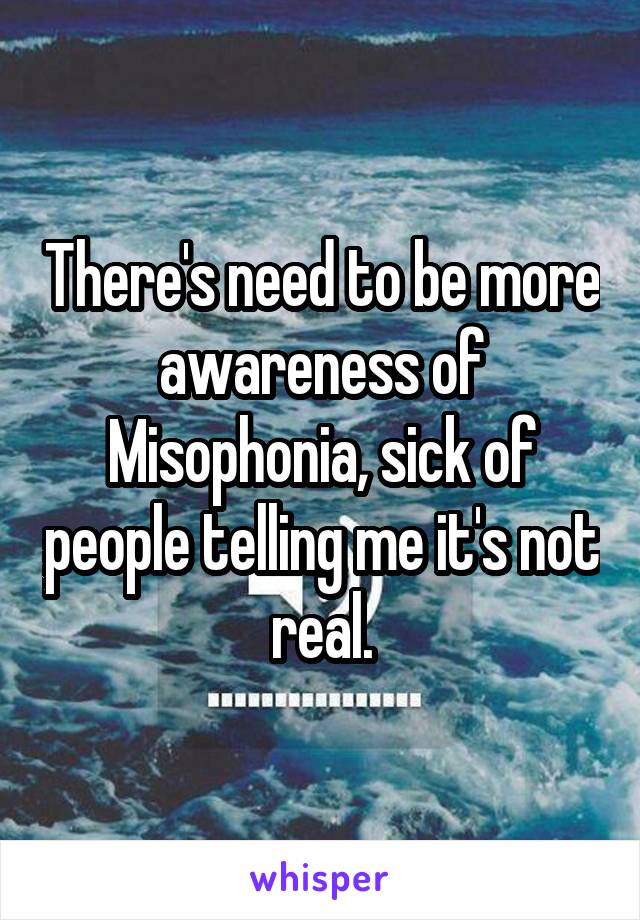 There's need to be more awareness of Misophonia, sick of people telling me it's not real.