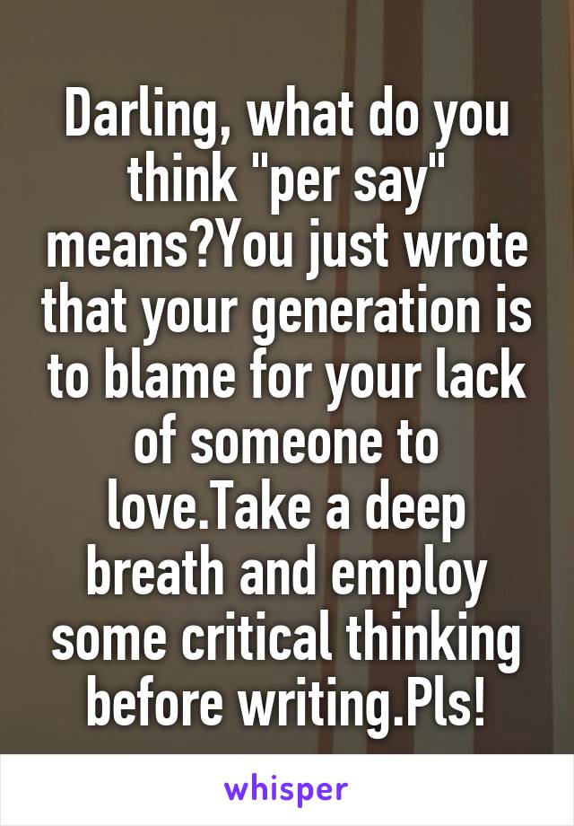 Darling, what do you think "per say" means?You just wrote that your generation is to blame for your lack of someone to love.Take a deep breath and employ some critical thinking before writing.Pls!