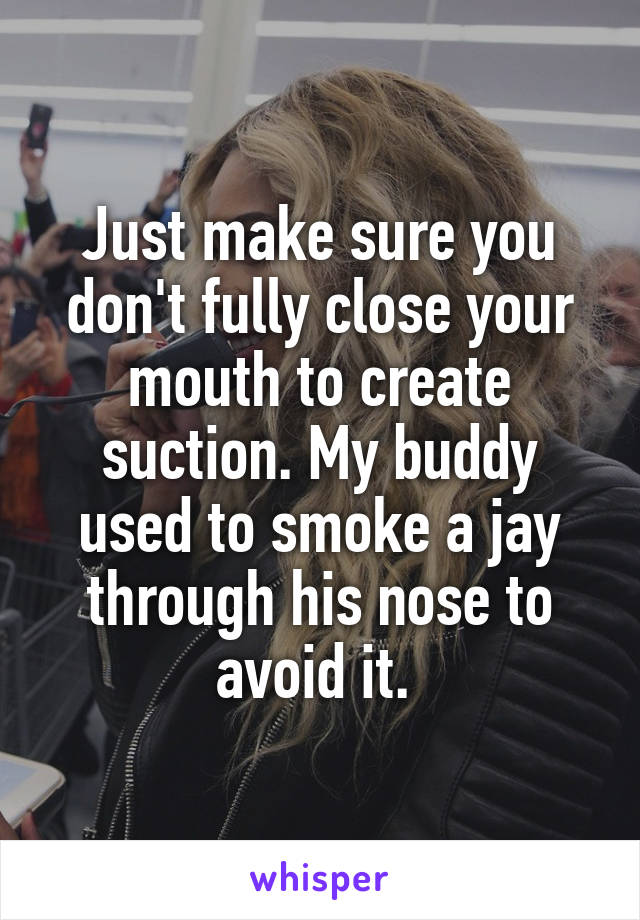 Just make sure you don't fully close your mouth to create suction. My buddy used to smoke a jay through his nose to avoid it. 