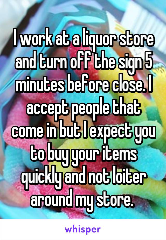 I work at a liquor store and turn off the sign 5 minutes before close. I accept people that come in but I expect you to buy your items quickly and not loiter around my store. 