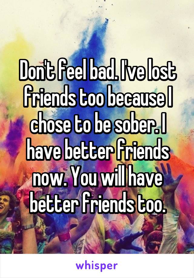 Don't feel bad. I've lost friends too because I chose to be sober. I have better friends now. You will have better friends too.