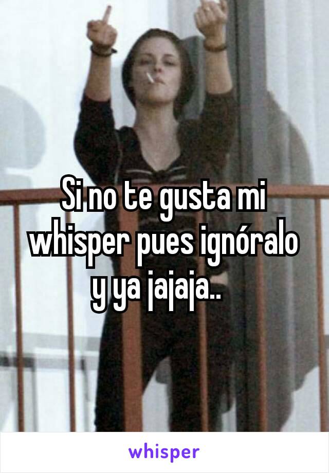 Si no te gusta mi whisper pues ignóralo y ya jajaja..  