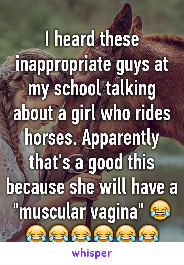 I heard these inappropriate guys at my school talking about a girl who rides horses. Apparently that's a good this because she will have a "muscular vagina" 😂😂😂😂😂😂😂