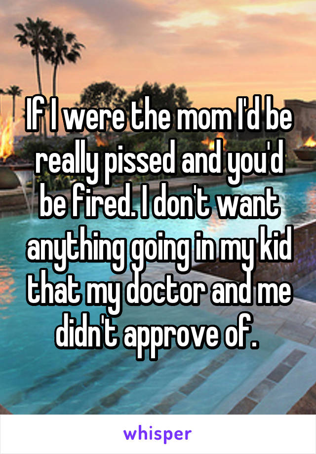 If I were the mom I'd be really pissed and you'd be fired. I don't want anything going in my kid that my doctor and me didn't approve of. 