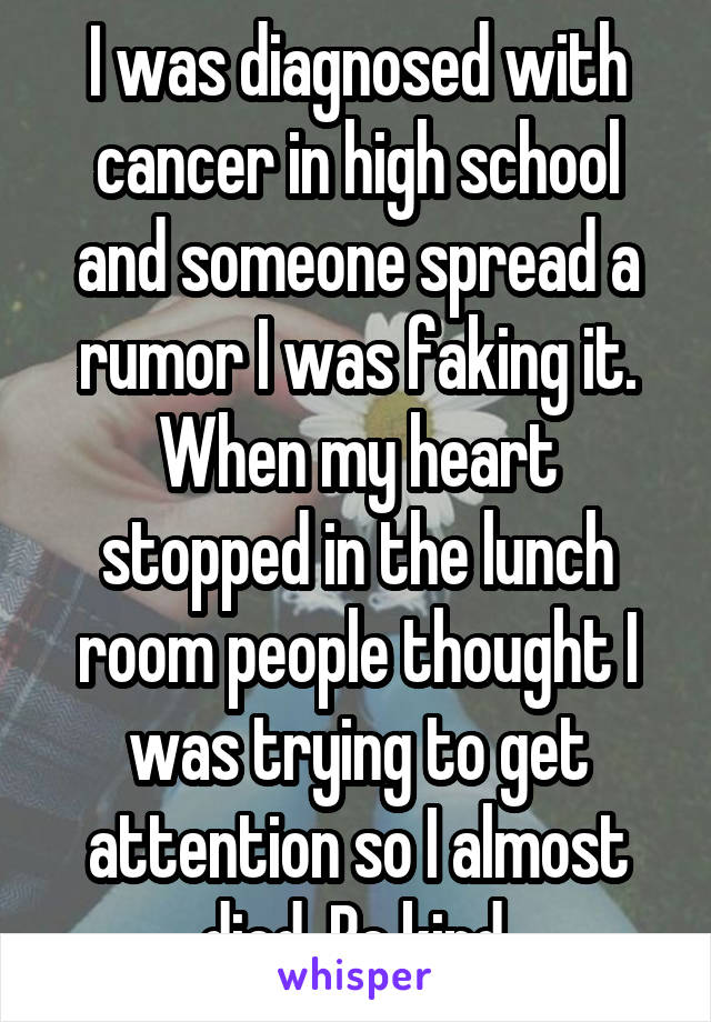 I was diagnosed with cancer in high school and someone spread a rumor I was faking it. When my heart stopped in the lunch room people thought I was trying to get attention so I almost died. Be kind.