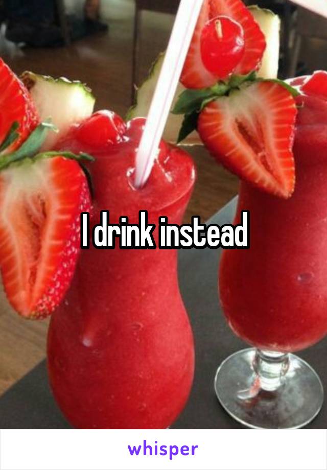 I drink instead