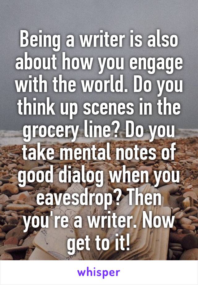 Being a writer is also about how you engage with the world. Do you think up scenes in the grocery line? Do you take mental notes of good dialog when you eavesdrop? Then you're a writer. Now get to it!