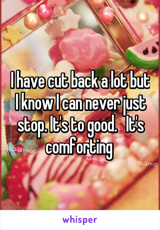 I have cut back a lot but I know I can never just stop. It's to good.   It's comforting 