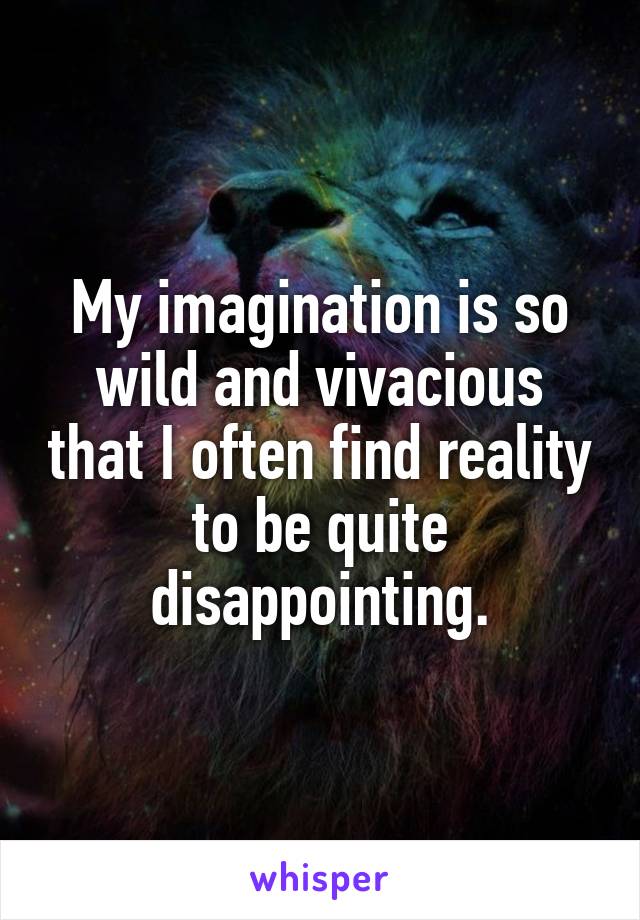 My imagination is so wild and vivacious that I often find reality to be quite disappointing.