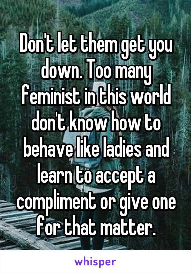 Don't let them get you down. Too many feminist in this world don't know how to behave like ladies and learn to accept a compliment or give one for that matter.