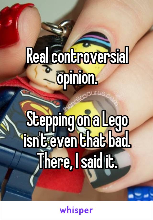 Real controversial opinion.

Stepping on a Lego isn't even that bad. There, I said it.