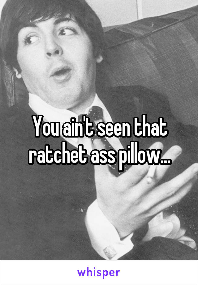 You ain't seen that ratchet ass pillow...