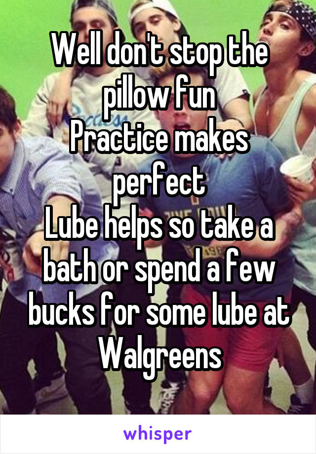 Well don't stop the pillow fun
Practice makes perfect
Lube helps so take a bath or spend a few bucks for some lube at Walgreens
