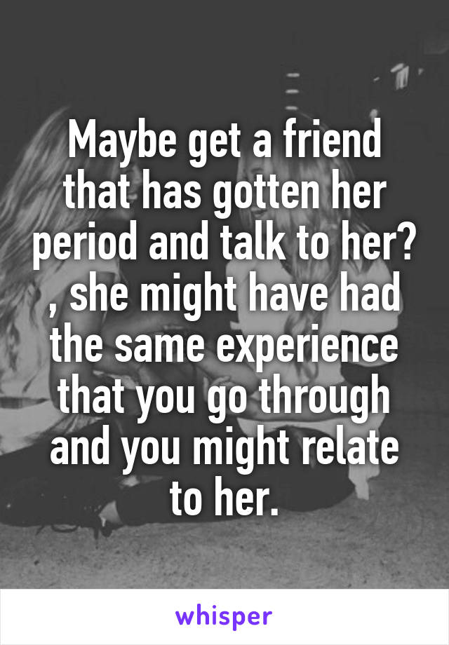 Maybe get a friend that has gotten her period and talk to her? , she might have had the same experience that you go through and you might relate to her.