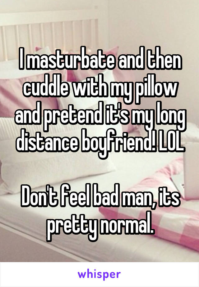 I masturbate and then cuddle with my pillow and pretend it's my long distance boyfriend! LOL

Don't feel bad man, its pretty normal.