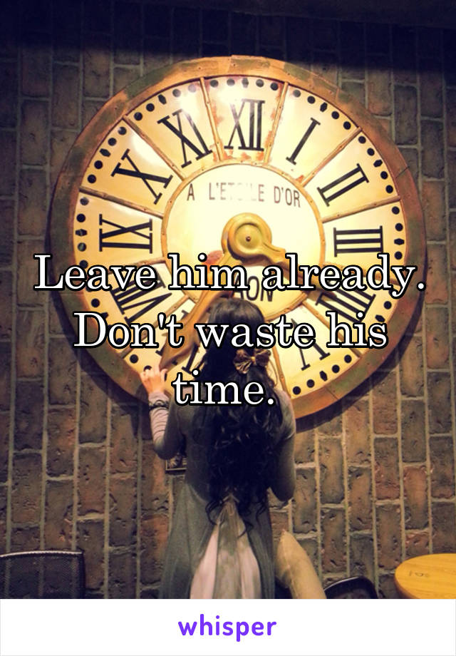 Leave him already. Don't waste his time. 