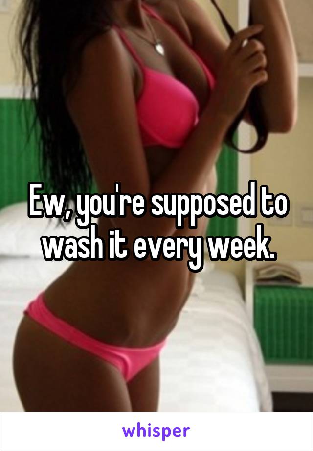 Ew, you're supposed to wash it every week.