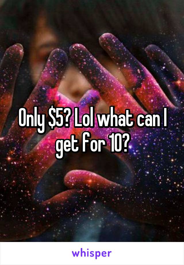 Only $5? Lol what can I get for 10?