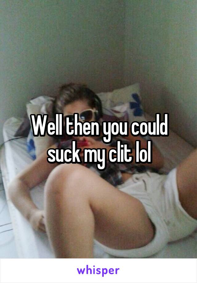 Well then you could suck my clit lol