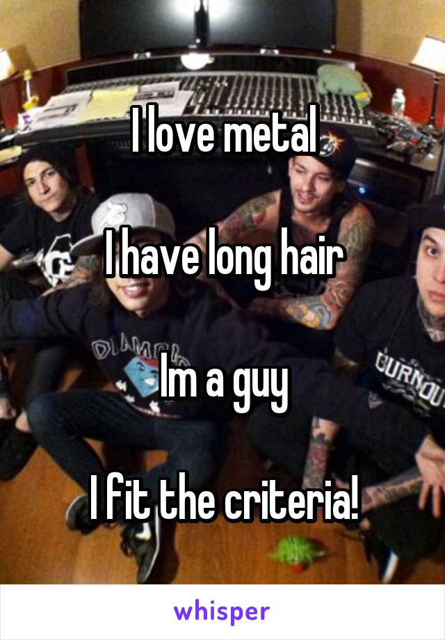 I love metal

I have long hair

Im a guy

I fit the criteria!