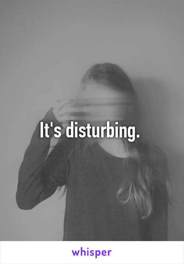 It's disturbing. 