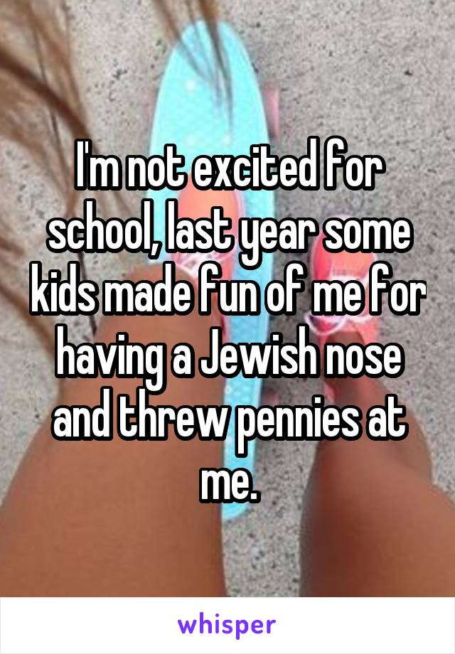 I'm not excited for school, last year some kids made fun of me for having a Jewish nose and threw pennies at me.
