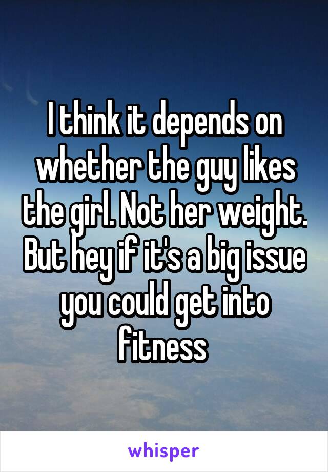 I think it depends on whether the guy likes the girl. Not her weight. But hey if it's a big issue you could get into fitness 