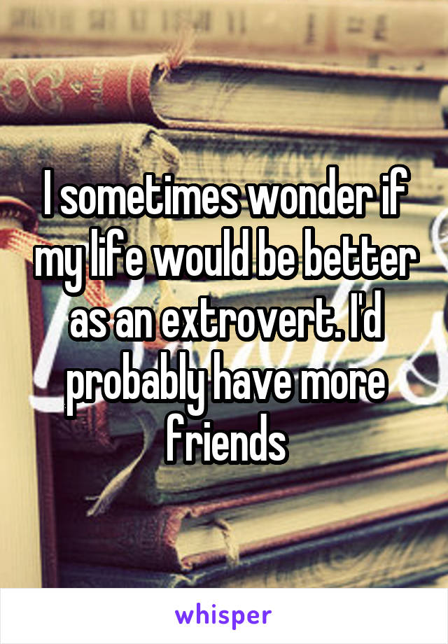 I sometimes wonder if my life would be better as an extrovert. I'd probably have more friends