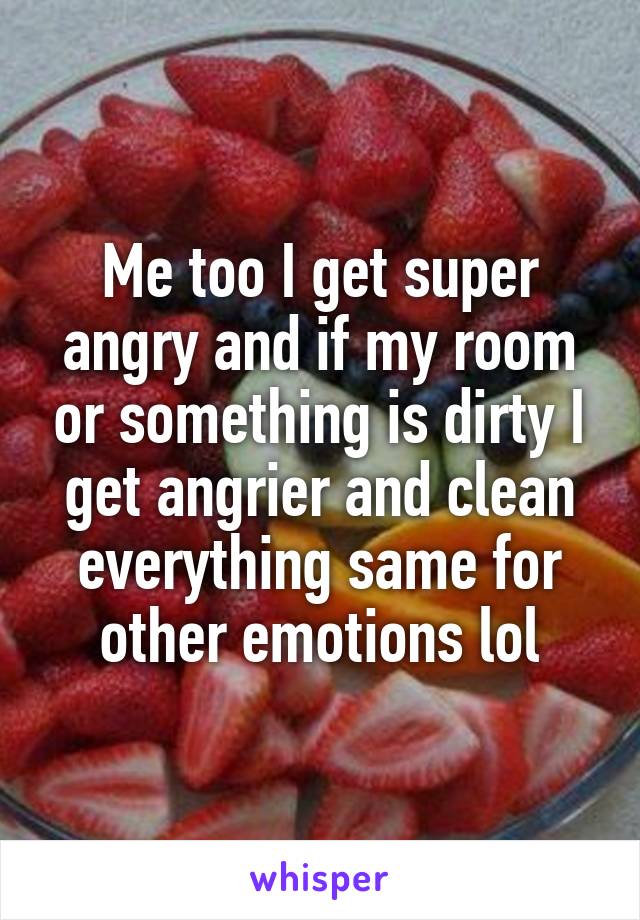 Me too I get super angry and if my room or something is dirty I get angrier and clean everything same for other emotions lol