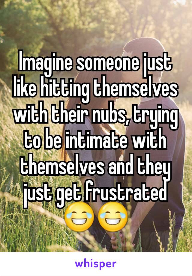 Imagine someone just like hitting themselves with their nubs, trying to be intimate with themselves and they just get frustrated 😂😂