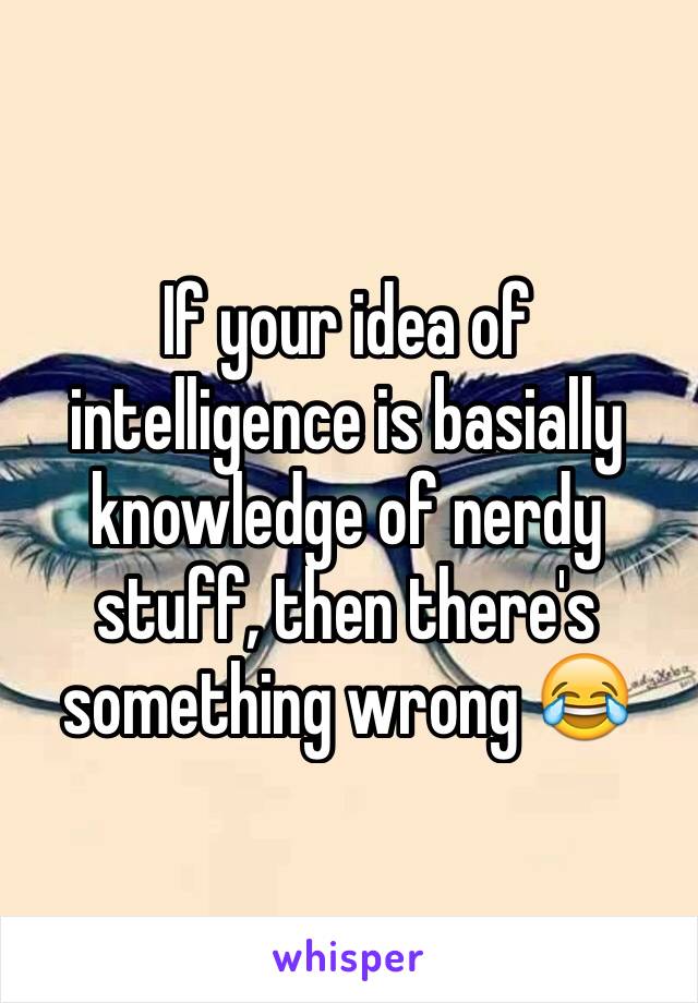 If your idea of intelligence is basially knowledge of nerdy stuff, then there's something wrong 😂