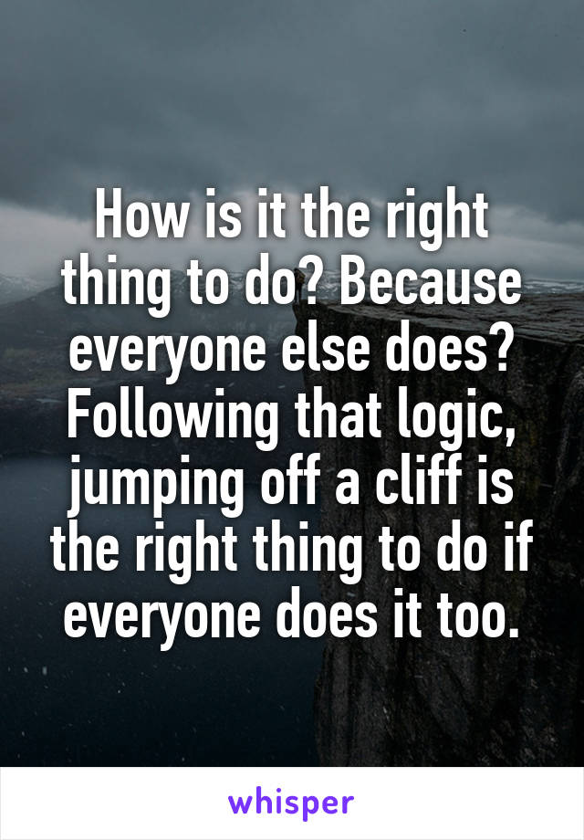 How is it the right thing to do? Because everyone else does? Following that logic, jumping off a cliff is the right thing to do if everyone does it too.