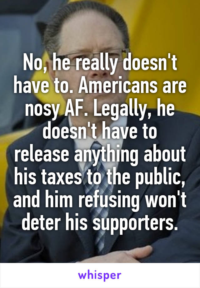 No, he really doesn't have to. Americans are nosy AF. Legally, he doesn't have to release anything about his taxes to the public, and him refusing won't deter his supporters.