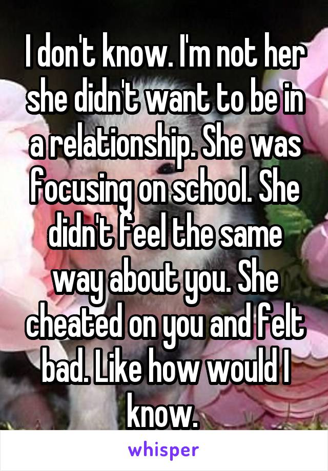 I don't know. I'm not her she didn't want to be in a relationship. She was focusing on school. She didn't feel the same way about you. She cheated on you and felt bad. Like how would I know. 