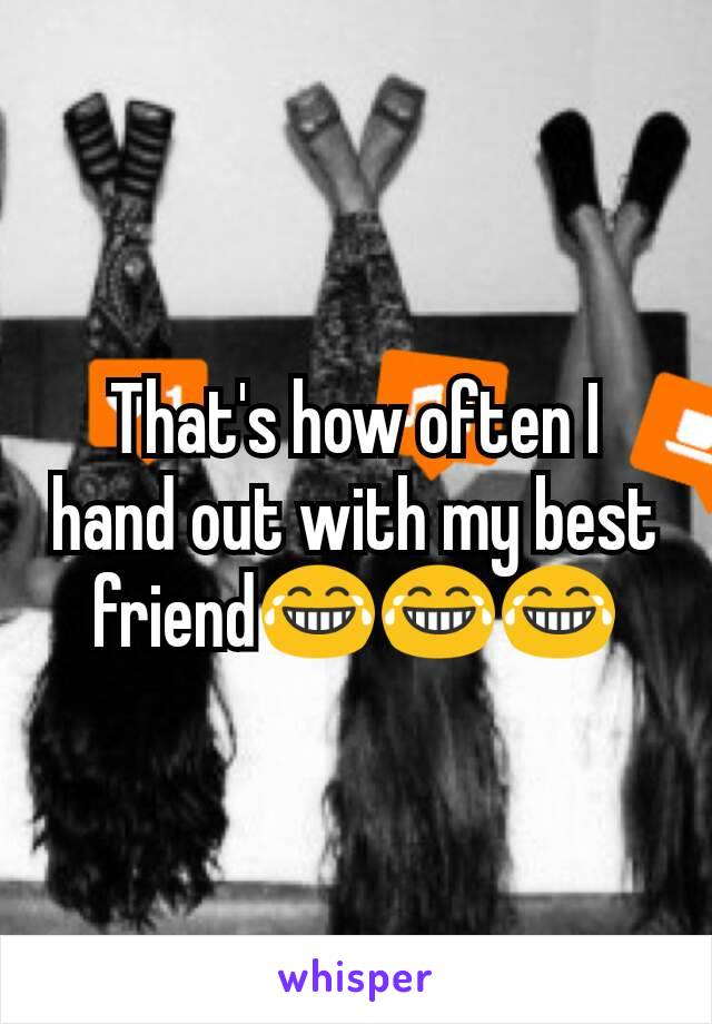 That's how often I hand out with my best friend😂😂😂