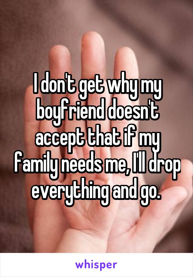 I don't get why my boyfriend doesn't accept that if my family needs me, I'll drop everything and go. 
