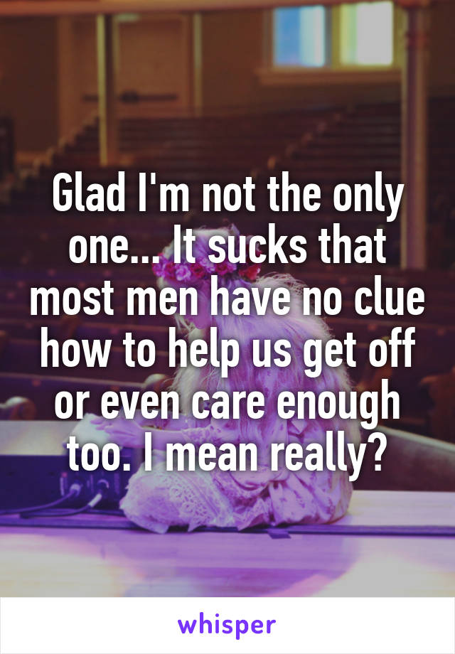 Glad I'm not the only one... It sucks that most men have no clue how to help us get off or even care enough too. I mean really?